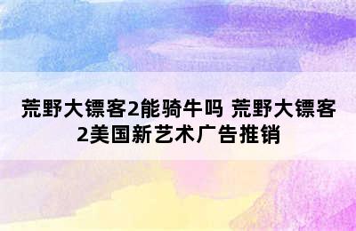 荒野大镖客2能骑牛吗 荒野大镖客2美国新艺术广告推销